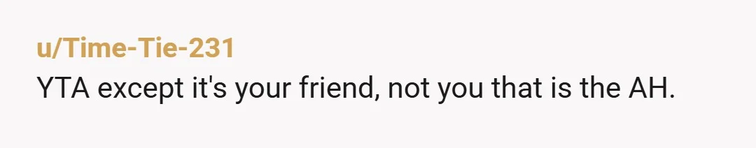 u/Time-Tie-231
YTA except it's your friend, not you that is the AH.