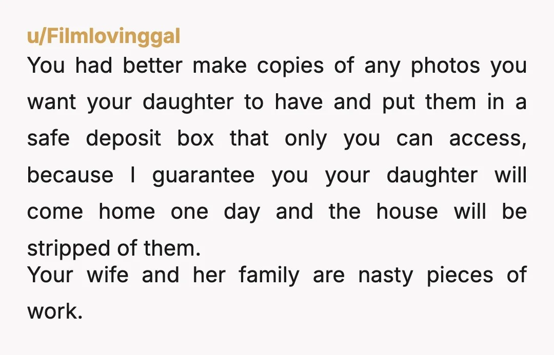 u/Filmlovinggal You had better make copies of any photos you want your daughter to have and put them in a safe deposit box that only you can access, because I...