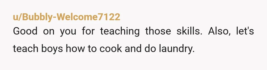 u/Available_Prompt378 NTA, not even a little bit. The best thing by dad ever did was teach me how to be a man, even though I'm his daughter. She can do...