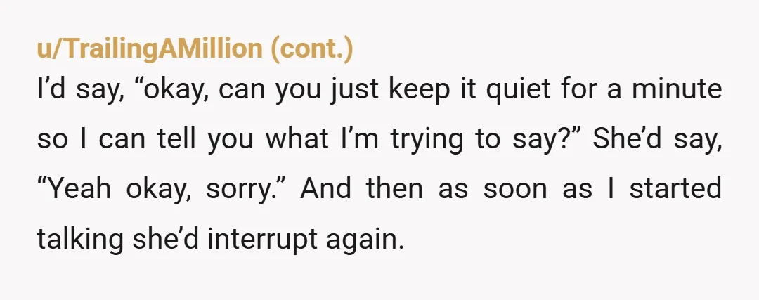 u/bedazzledfingernails So you've said two different things here and I want to clarify, is he interrupting to say whatever he wants to say? Or is he interrupting to ask a...