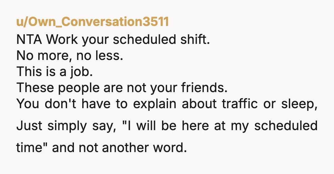 u/Own_Conversation3511 NTA Work your scheduled shift. No more, no less. This is a job. These people are not your friends. You don't have to explain about traffic or sleep, Just...