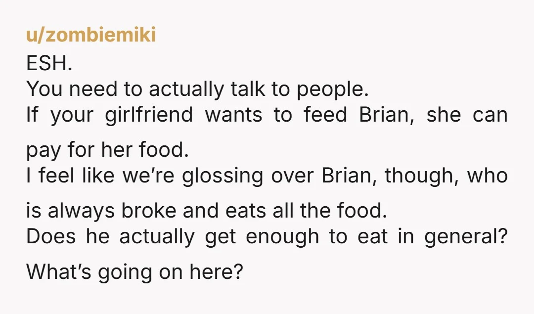 u/zombiemiki ESH. You need to actually talk to people. If your girlfriend wants to feed Brian, she can pay for her food. I feel like we’re glossing over Brian, though,...