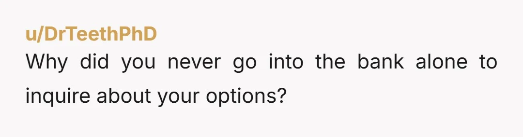 u/DrTeethPhD Why did you never go into the bank alone to inquire about your options?