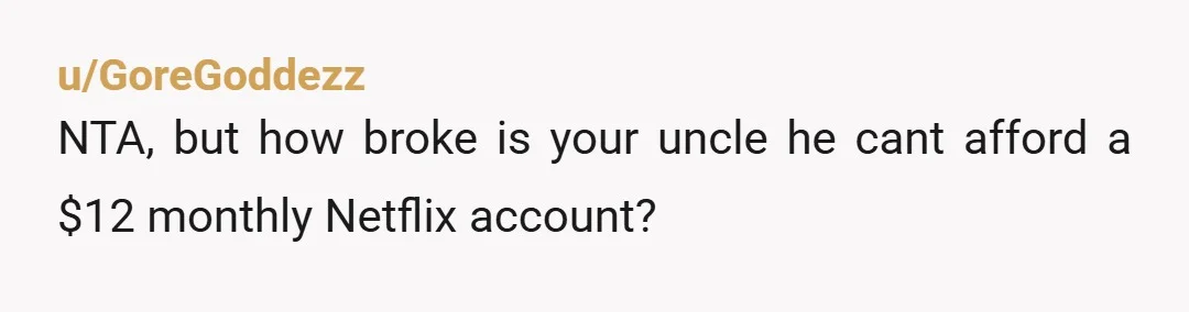 u/GoreGoddezz
NTA, but how broke is your uncle he cant afford a $12 monthly Netflix account?