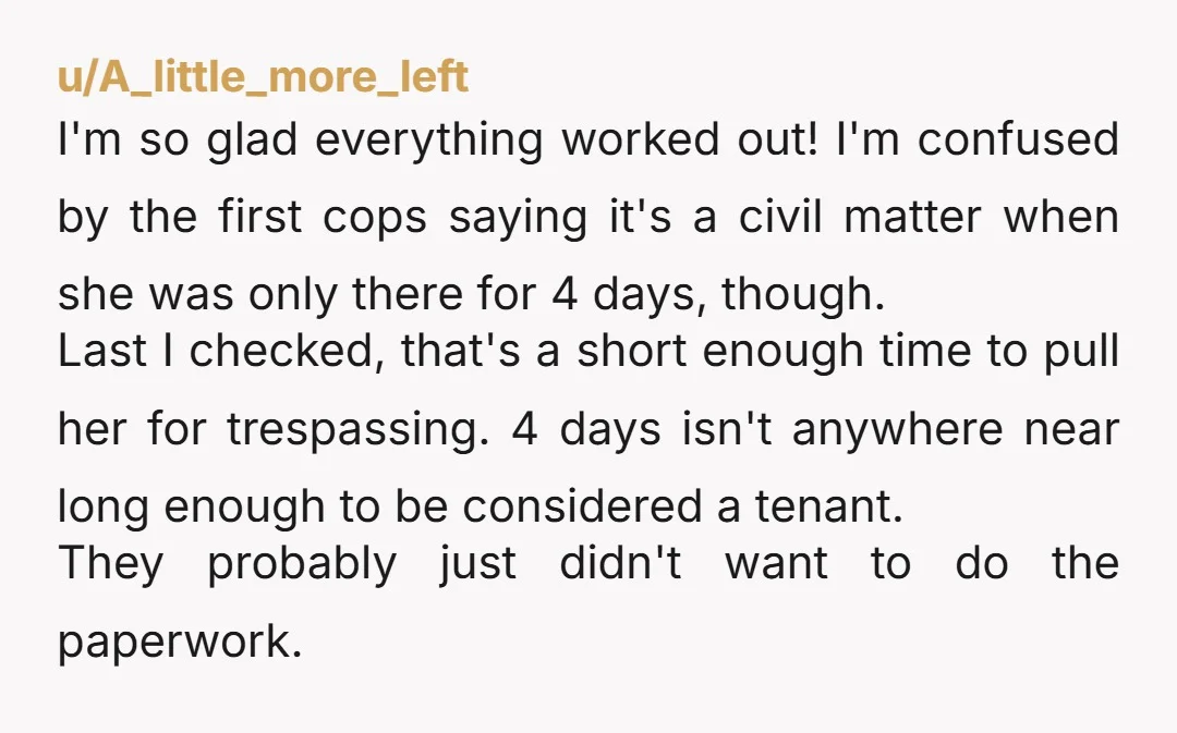 u/A_little_more_left I'm so glad everything worked out! I'm confused by the first cops saying it's a civil matter when she was only there for 4 days, though. Last I checked,...