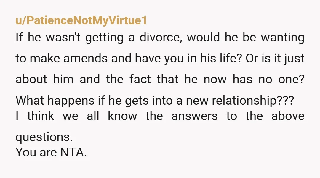 u/PatienceNotMyVirtue1 If he wasn't getting a divorce, would he be wanting to make amends and have you in his life? Or is it just about him and the fact that...