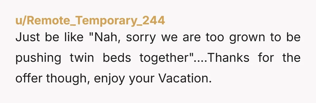 u/Remote_Temporary_244 Just be like "Nah, sorry we are too grown to be pushing twin beds together"....Thanks for the offer though, enjoy your Vacation.