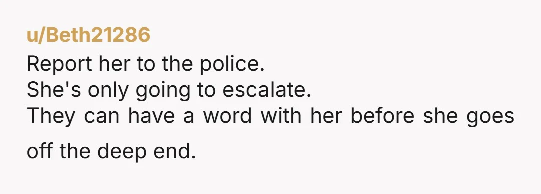 u/Beth21286 Report her to the police. She's only going to escalate. They can have a word with her before she goes off the deep end.