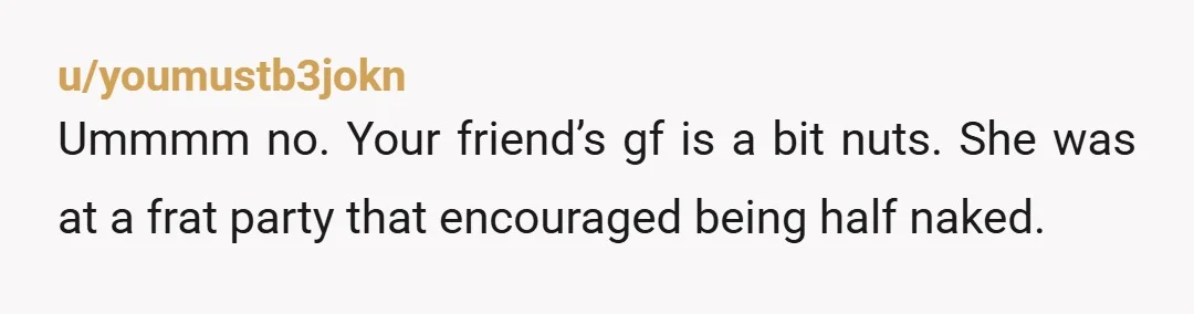 u/youmustb3jokn Ummmm no. Your friend’s gf is a bit nuts. She was at a frat party that encouraged being half naked. Which, from what you described, seems you failed at...