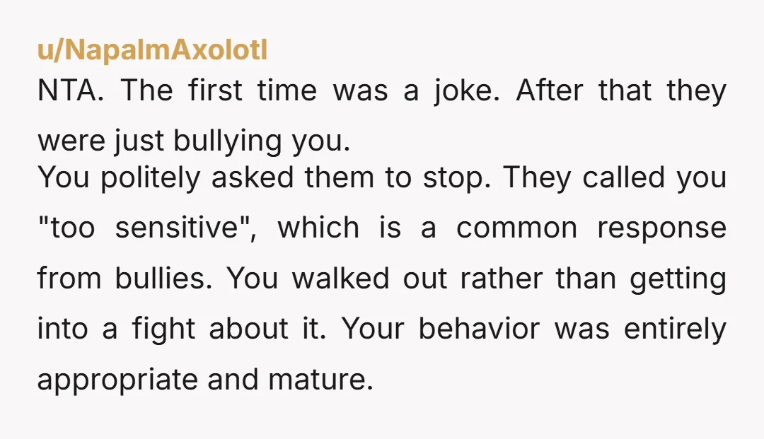 u/NapalmAxolotl NTA. The first time was a joke. After that they were just bullying you. You politely asked them to stop. They called you "too sensitive", which is a common...
