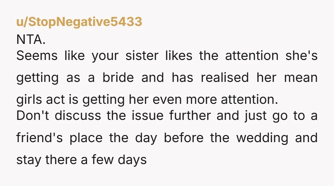 u/StopNegative5433 NTA. Seems like your sister likes the attention she's getting as a bride and has realised her mean girls act is getting her even more attention. Don't discuss the...