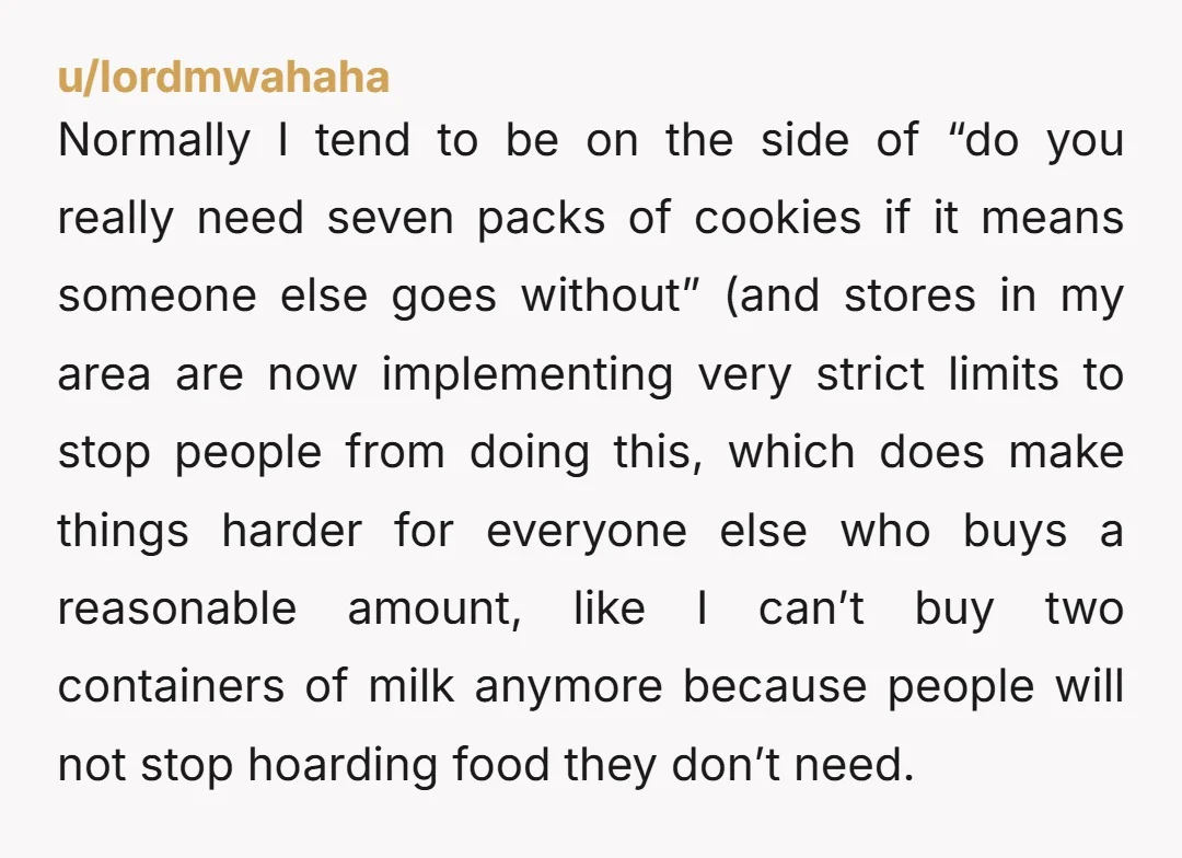 u/lordmwahaha Normally I tend to be on the side of “do you really need seven packs of cookies if it means someone else goes without” (and stores in my area...