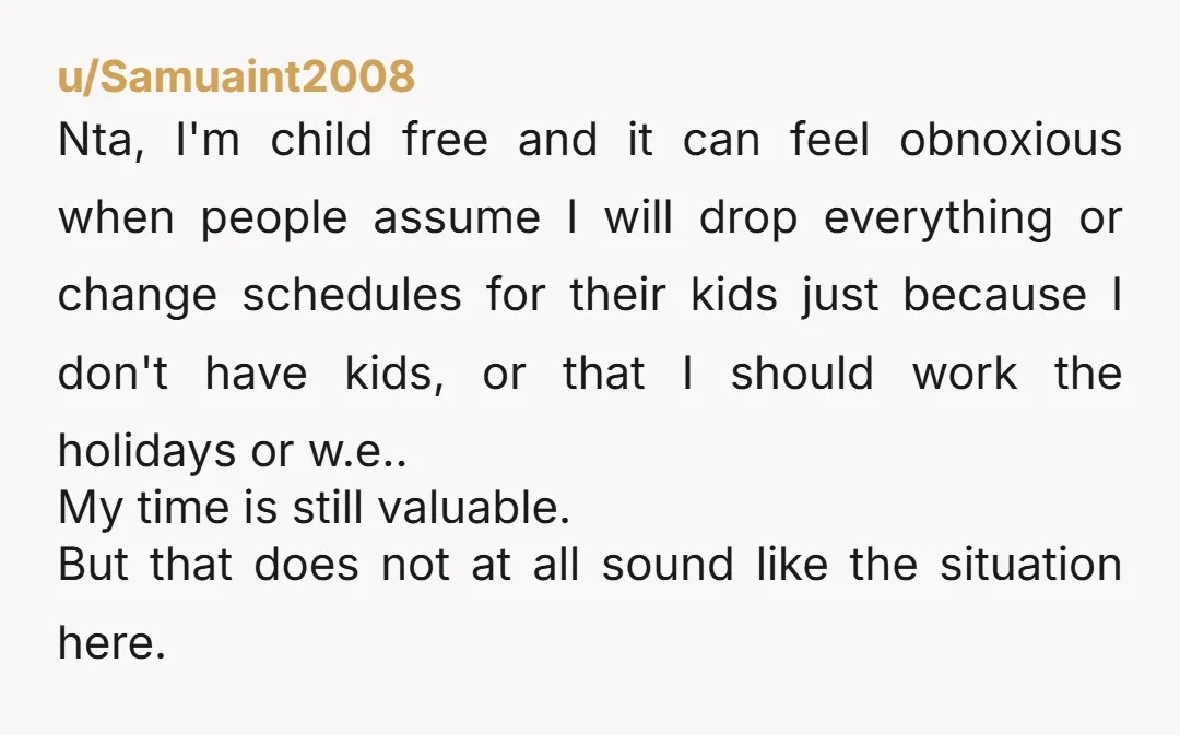 u/Samuaint2008 Nta, I'm child free and it can feel obnoxious when people assume I will drop everything or change schedules for their kids just because I don't have kids, or...