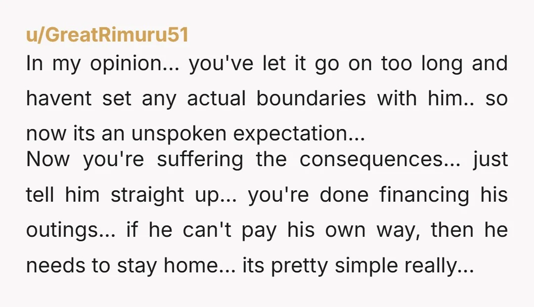 u/GreatRimuru51 In my opinion... you've let it go on too long and havent set any actual boundaries with him.. so now its an unspoken expectation... Now you're suffering the consequences......