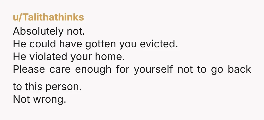 u/Talithathinks Absolutely not. He could have gotten you evicted. He violated your home. Please care enough for yourself not to go back to this person. Not wrong.