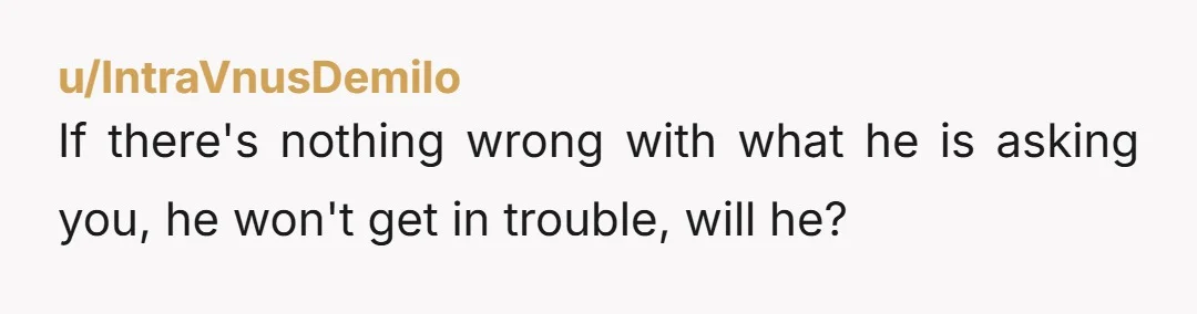 u/IntraVnusDemilo If there's nothing wrong with what he is asking you, he won't get in trouble, will he?