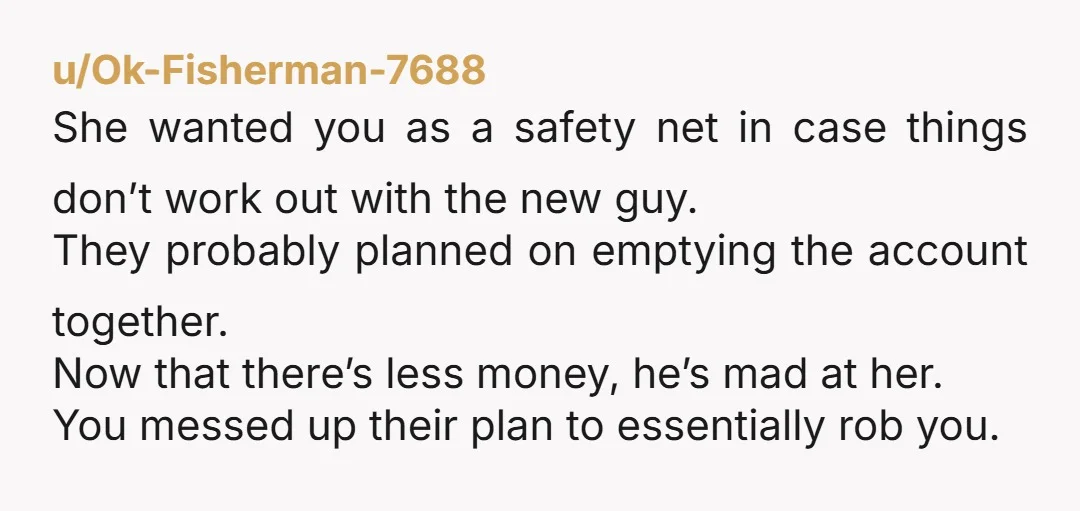 u/Ok-Fisherman-7688 She wanted you as a safety net in case things don’t work out with the new guy. They probably planned on emptying the account together. Now that there’s less...