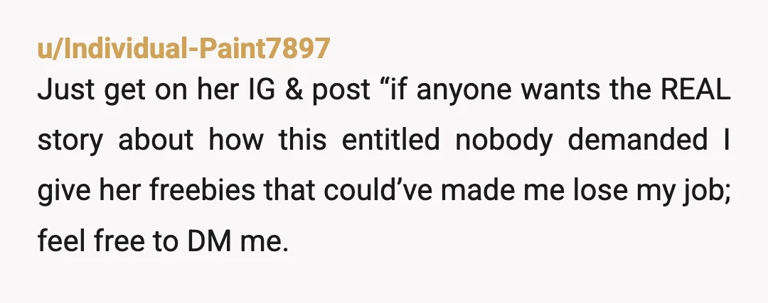 u/Individual-Paint7897 Just get on her IG & post “if anyone wants the REAL story about how this entitled nobody demanded I give her freebies that could’ve made me lose my...