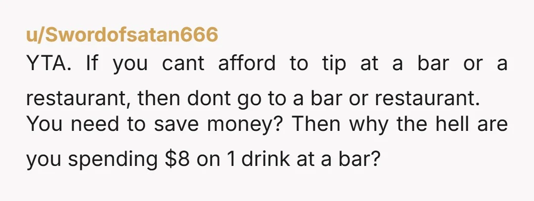 u/Swordofsatan666 YTA. If you cant afford to tip at a bar or a restaurant, then dont go to a bar or restaurant. You need to save money? Then why the...