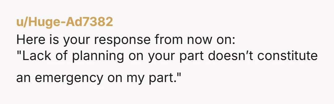 u/Huge-Ad7382
Here is your response from now on:
"Lack of planning on your part doesn’t constitute an emergency on my part."