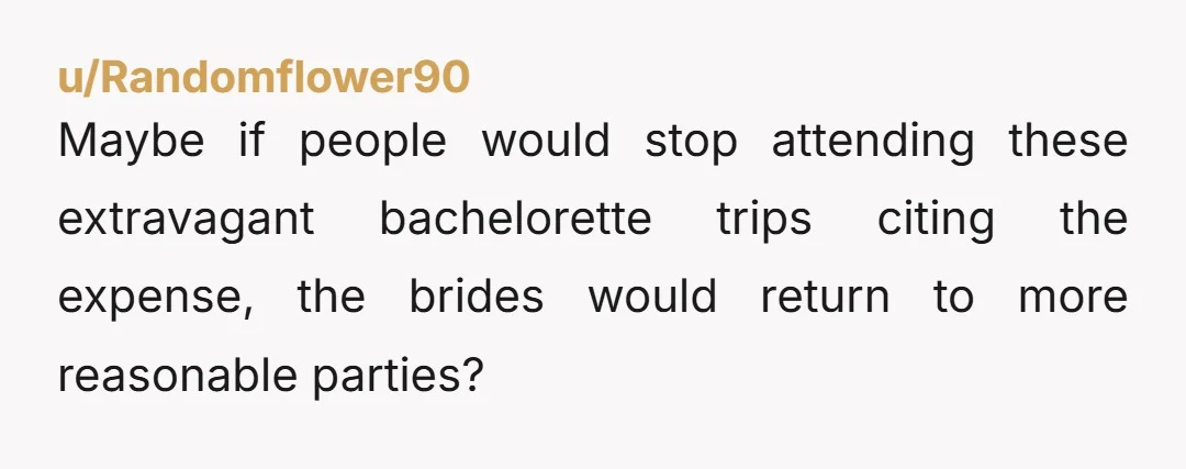 u/Randomflower90
Maybe if people would stop attending these extravagant bachelorette trips citing the expense, the brides would return to more reasonable parties?