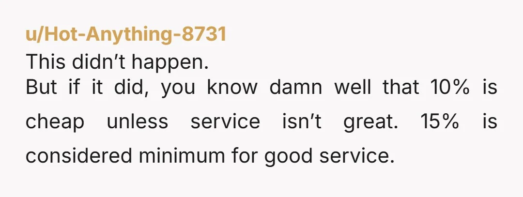 u/Hot-Anything-8731 This didn’t happen. But if it did, you know damn well that 10% is cheap unless service isn’t great. 15% is considered minimum for good service.