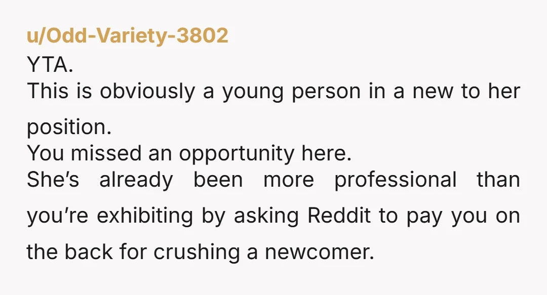 u/Odd-Variety-3802 YTA. This is obviously a young person in a new to her position. You missed an opportunity here. She’s already been more professional than you’re exhibiting by asking Reddit...