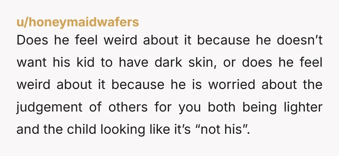 u/honeymaidwafers Does he feel weird about it because he doesn’t want his kid to have dark skin, or does he feel weird about it because he is worried about the...