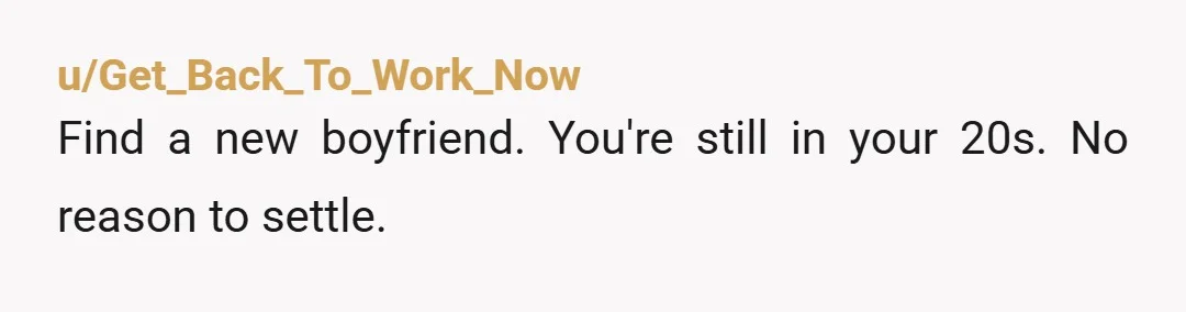 u/Get_Back_To_Work_Now
Find a new boyfriend. You're still in your 20s. No reason to settle.