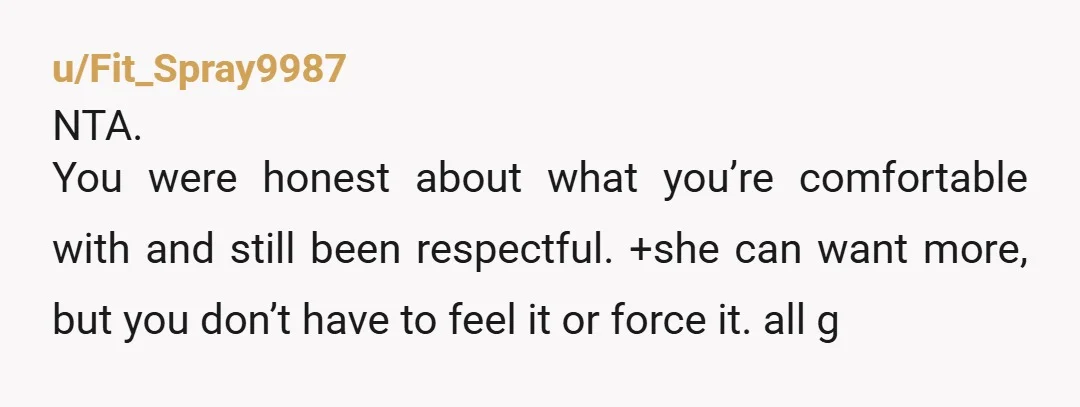 u/Fit_Spray9987
NTA.
You were honest about what you’re comfortable with and still been respectful. +she can want more, but you don’t have to feel it or force it. all g