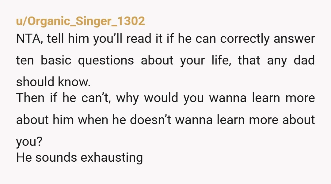 u/Organic_Singer_1302 NTA, tell him you’ll read it if he can correctly answer ten basic questions about your life, that any dad should know. Then if he can’t, why would you...