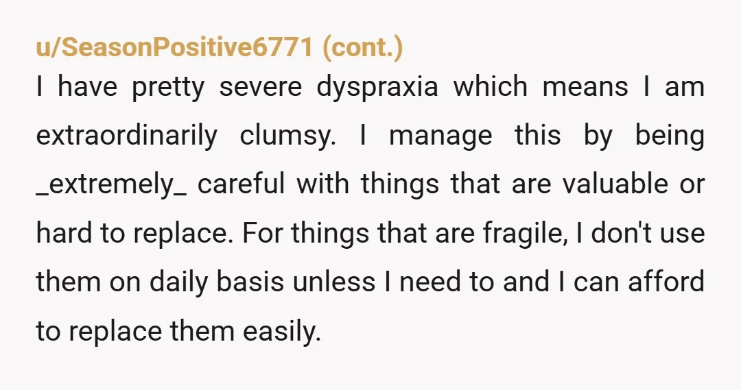 u/jagarico Reading this is infuriating on so many levels because I can’t stand people are the trifecta of: clumsy, feel entitled to other’s belongings, and have zero accountability for their...