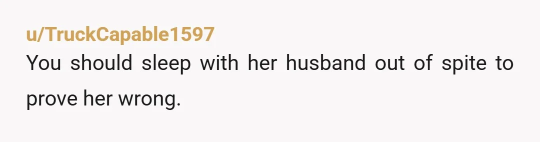 u/TruckCapable1597
You should sleep with her husband out of spite to prove her wrong.