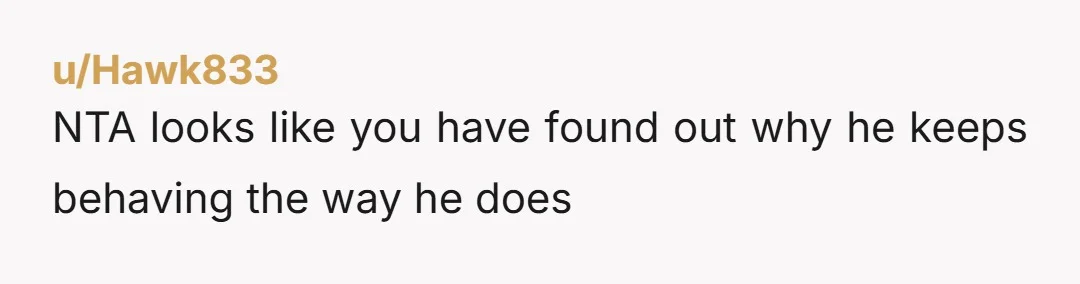 u/Hawk833 NTA looks like you have found out why he keeps behaving the way he does