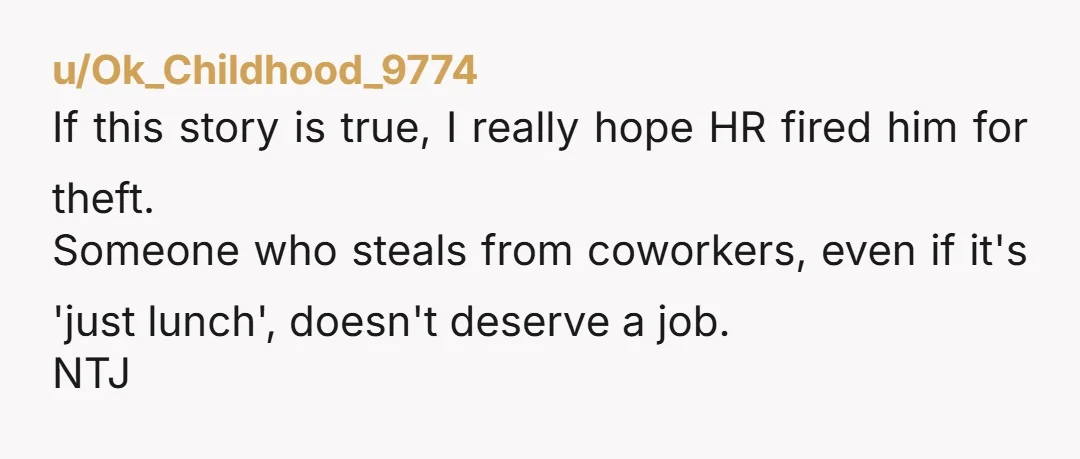 u/Ok_Childhood_9774 If this story is true, I really hope HR fired him for theft. Someone who steals from coworkers, even if it's 'just lunch', doesn't deserve a job. NTJ