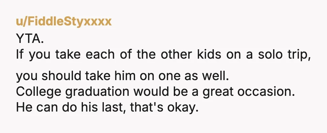 u/FiddleStyxxxx YTA. If you take each of the other kids on a solo trip, you should take him on one as well. College graduation would be a great occasion. He...