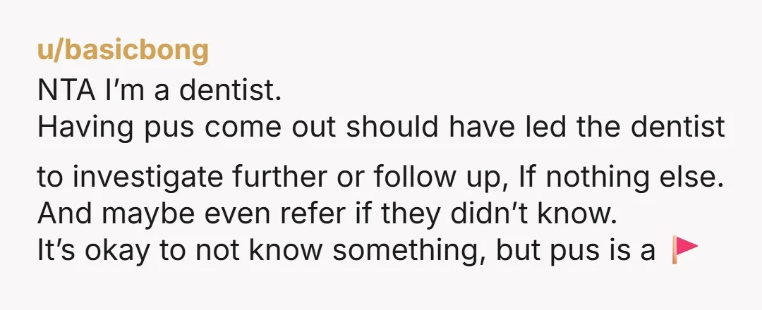 u/basicbong NTA I’m a dentist. Having pus come out should have led the dentist to investigate further or follow up, If nothing else. And maybe even refer if they didn’t...