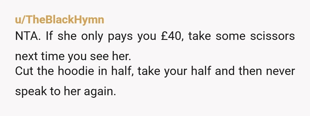 u/TheBlackHymn NTA. If she only pays you £40, take some scissors next time you see her. Cut the hoodie in half, take your half and then never speak to her...