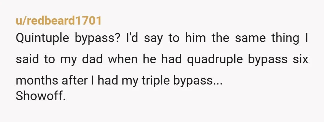 u/redbeard1701
Quintuple bypass? I'd say to him the same thing I said to my dad when he had quadruple bypass six months after I had my triple bypass...
Showoff.
