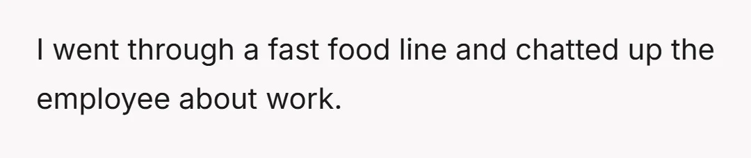 I went through a fast food line and chatted up the employee about work.