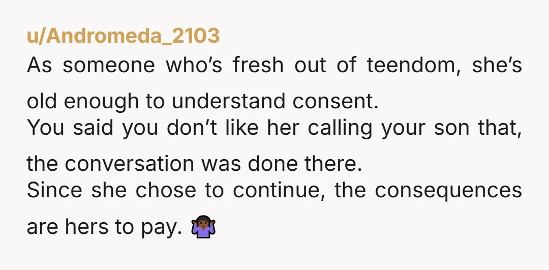 u/Andromeda_2103 As someone who’s fresh out of teendom, she’s old enough to understand consent. You said you don’t like her calling your son that, the conversation was done there. Since...