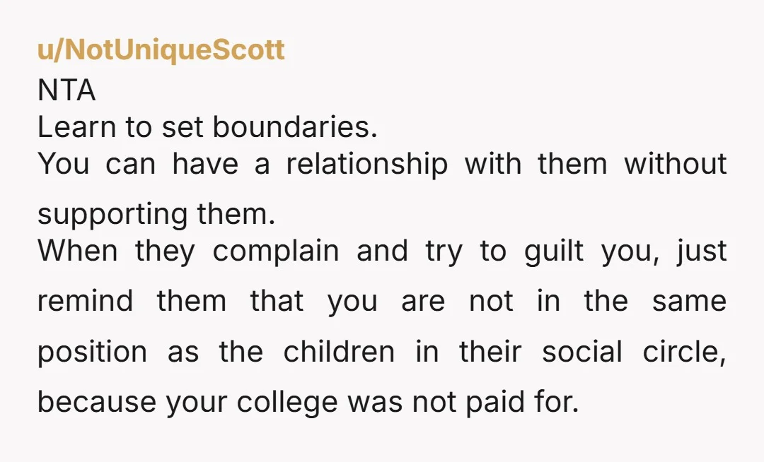 u/NotUniqueScott NTA Learn to set boundaries. You can have a relationship with them without supporting them. When they complain and try to guilt you, just remind them that you are...