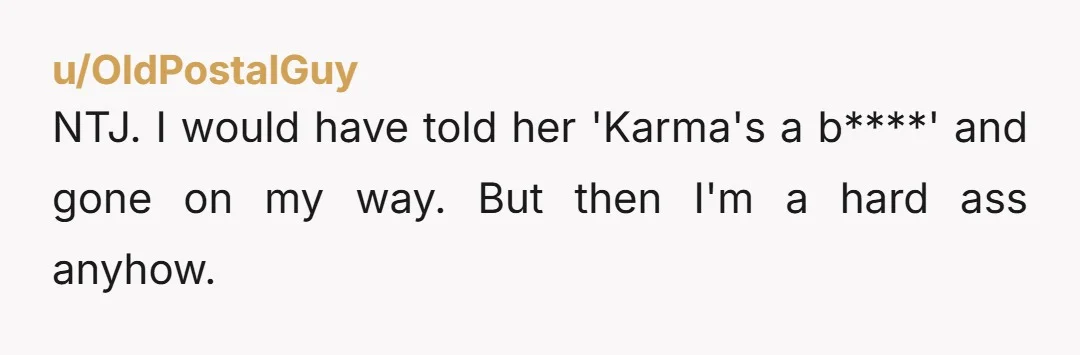 u/OldPostalGuy
NTJ. I would have told her 'Karma's a b****' and gone on my way. But then I'm a hard ass anyhow.