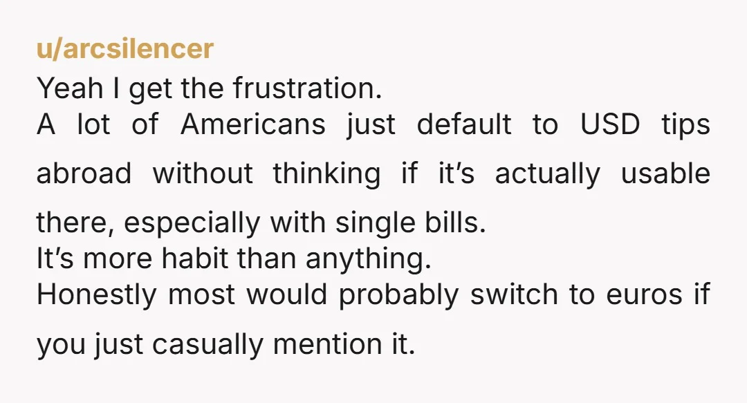 u/arcsilencer Yeah I get the frustration. A lot of Americans just default to USD tips abroad without thinking if it’s actually usable there, especially with single bills. It’s more habit...