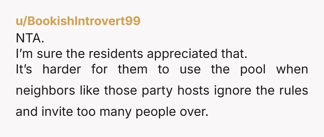 u/BookishIntrovert99 NTA. I’m sure the residents appreciated that. It’s harder for them to use the pool when neighbors like those party hosts ignore the rules and invite too many people...