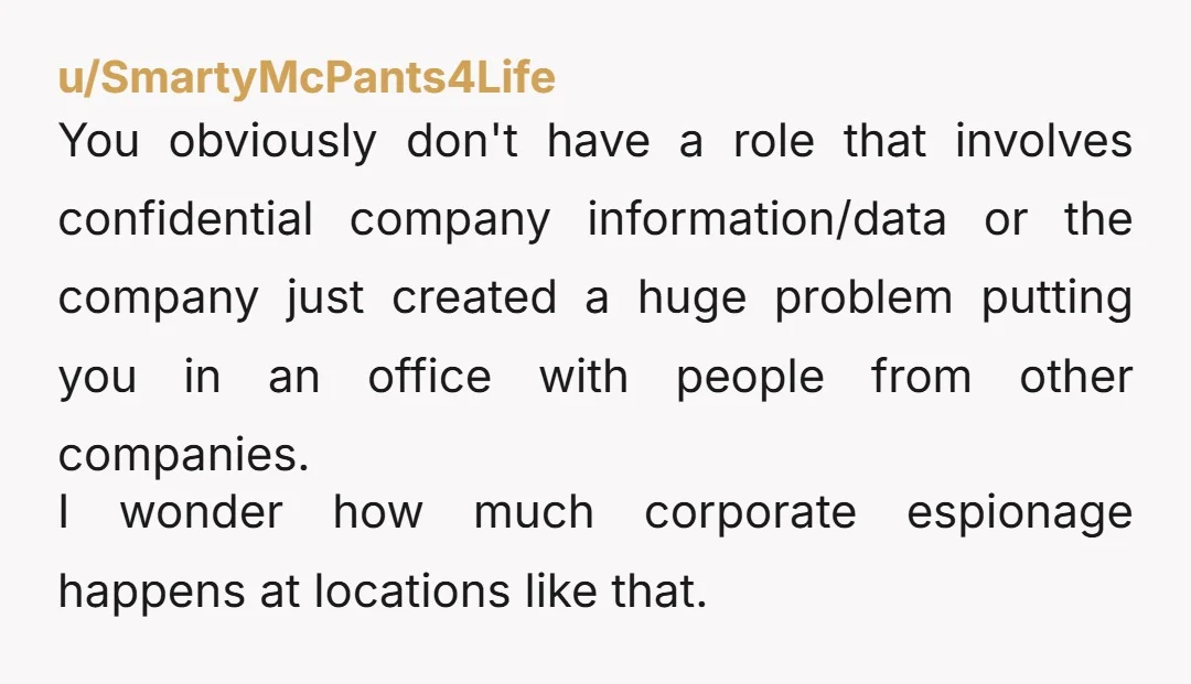 u/SmartyMcPants4Life You obviously don't have a role that involves confidential company information/data or the company just created a huge problem putting you in an office with people from other companies....