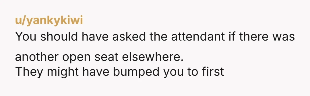 u/yankykiwi
You should have asked the attendant if there was another open seat elsewhere.
They might have bumped you to first