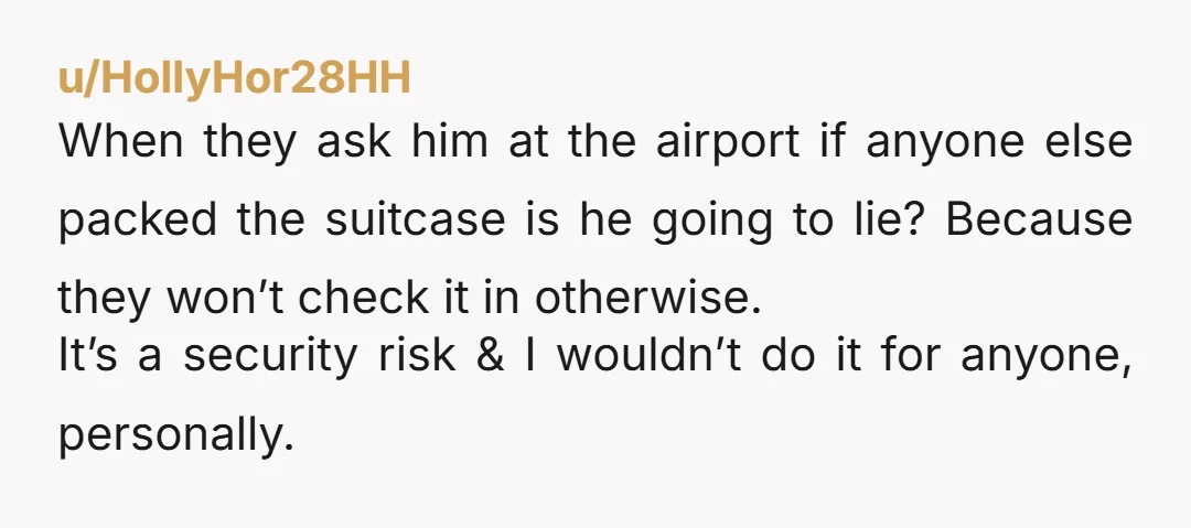 u/HollyHor28HH When they ask him at the airport if anyone else packed the suitcase is he going to lie? Because they won’t check it in otherwise. It’s a security risk...