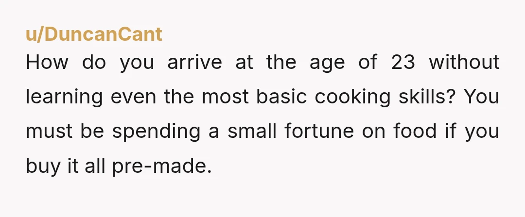 u/makrer
ESH.
You are 23 and have never cooked anything? You have never boiled water? You should never be in charge of watching a child.