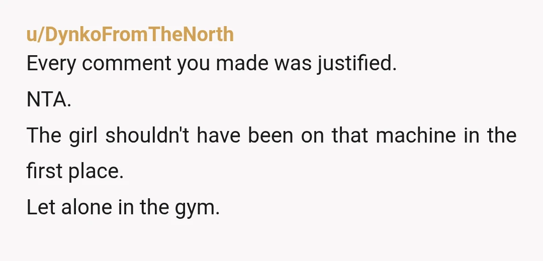 u/DynkoFromTheNorth
Every comment you made was justified.
NTA.
The girl shouldn't have been on that machine in the first place.
Let alone in the gym.